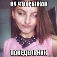 ну что рыжая понедельник