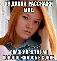 ну давай, расскажи мне, сказку про то как хорошо жилось в совке