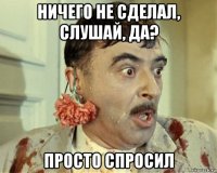 ничего не сделал, слушай, да? просто спросил