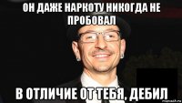 он даже наркоту никогда не пробовал в отличие от тебя, дебил