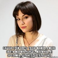  сашею грей звуть твою мамку, а мене звати марина хенціс. маринка, я! зрозумів, шлангодергальщік?