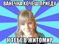 ванечка хочеш приеду к тебе в житомир