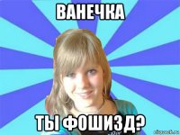 ванечка ты фошизд?