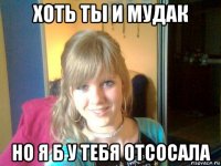 хоть ты и мудак но я б у тебя отсосала