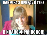 ванечка я приеду к тебе в ивано-франковск!