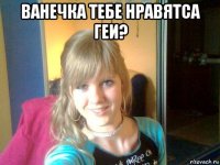 ванечка тебе нравятса геи? 