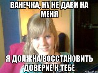 ванечка, ну не дави на меня я должна восстановить доверие к тебе