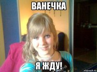 ванечка я жду!