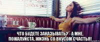 что будете заказывать? - а мне, пожалуйста, жизнь со вкусом счастья!