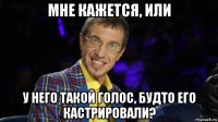 мне кажется, или у него такой голос, будто его кастрировали?