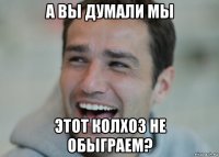 а вы думали мы этот колхоз не обыграем?