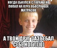 когда ебнулся с гаража но попал на кучу обосраных матрасов а твой друг зазъебал себе ногу)))0)
