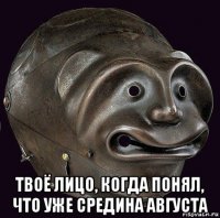  твоё лицо, когда понял, что уже средина августа