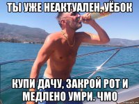 ты уже неактуален, уёбок купи дачу, закрой рот и медлено умри. чмо