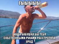 гыыыыы наша бабушка бы тебя собственными руками расстреляла, урод