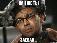 как же ты заебал...