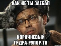 как же ты заебал коричневый гидра-рупор-тв