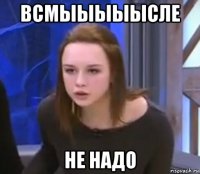 всмыыыыысле не надо