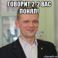 говорит 2-2 вас понял! 