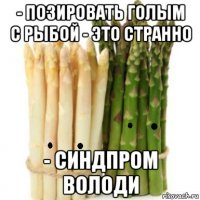- позировать голым с рыбой - это странно - синдпром володи