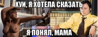 хуи, я хотела сказать я понял, мама
