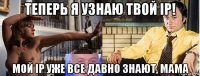 теперь я узнаю твой ip! мой ip уже все давно знают, мама