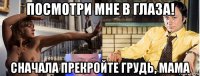 посмотри мне в глаза! сначала прекройте грудь, мама