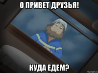 о привет друзья! куда едем?