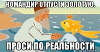 командир отпусти золотую. проси по реальности