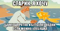 старик, я хочу банку шпротов и бутылку водки, если можно хлебушка