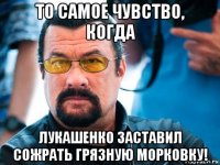 то самое чувство, когда лукашенко заставил сожрать грязную морковку!