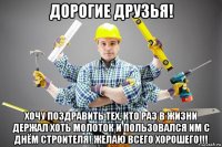 дорогие друзья! хочу поздравить тех, кто раз в жизни держал хоть молоток и пользовался им с днём строителя! желаю всего хорошего!!!