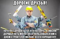 дорогие друзья! хочу поздравить тех, кто хоть раз в жизни держал хоть молоток и пользовался им с днём строителя! желаю всего хорошего!!!