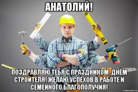 анатолий! поздравляю тебя с праздником, днём строителя! желаю успехов в работе и семейного благополучия!