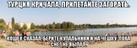 турция кричала, прилетайте загорать. кошек сказал, берите купальники и на чешку, пока снег не выпал.