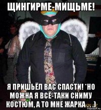 щингирме-мищьме! я пришьёл вас спасти! *но можна я всё-таки сниму костюм, а то мне жарка . . .)
