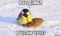 а ты думал я шутки шучу?