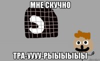 мне скучно тра-уууу-рыыыыыы
