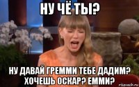 ну чё ты? ну давай гремми тебе дадим? хочешь оскар? емми?