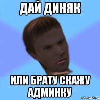 дай диняк или брату скажу админку