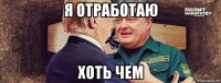 я отработаю хоть чем