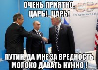 очень приятно, царь!...царь! путин, да мне за вредность молоко давать нужно !