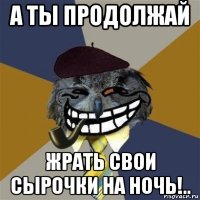 а ты продолжай жрать свои сырочки на ночь!..