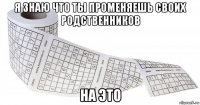 я знаю что ты променяешь своих родственников на это