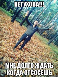 петухова!!! мне долго ждать когда отсосешь