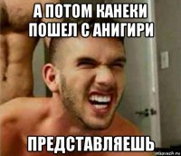 а потом канеки пошел с анигири представляешь