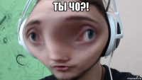 ты чо?! 