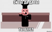 эй ты да да ты ты ахуел