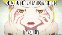 сид плэй устал от аниме я ухажу