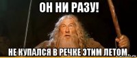 он ни разу! не купался в речке этим летом.
